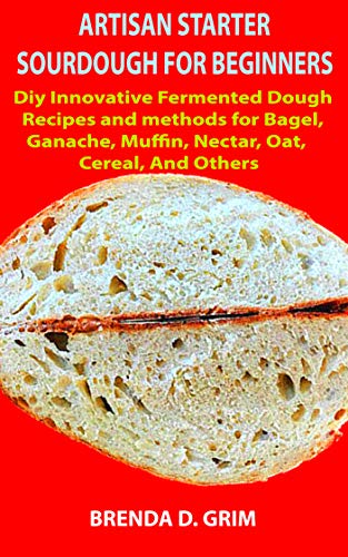 ARTISAN STARTER SOURDOUGH FOR BEGINNERS: Diy Innovative Fermented Dough Recipes and methods for Bagel, Ganache, Muffin, Nectar, Oat, Cereal, and Others (English Edition)