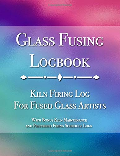 Glass Fusing Logbook: Kiln Firing Log for Fused Glass Artists - With Bonus Kiln Maintenance and Preferred Firing Schedule Logs (Glass Fusing Essentials)
