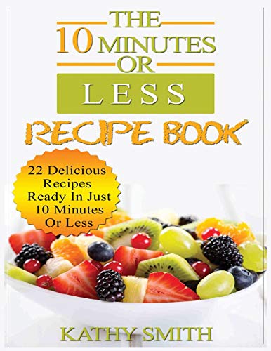 The 10 minutes Or Less Recipe Book: 22 Delicious Recipes Ready In Just  10 Minutes Or Less (Amazing Recipes)