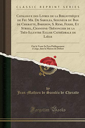 Catalogue des Livres de la Bibliothèque de Feu Mr. De Sarolea, Seigneur du Ban de Cheratte, Barxhon, S. Remi, Fexhe, Et Streel, Chanoine-Trésoncier de ... Vente Se Fera Publiquement à Liège, dans la M